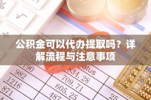 六脚公积金可以代办提取吗？详解流程与注意事项