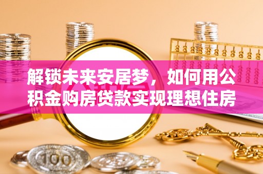 六脚解锁未来安居梦，如何用公积金购房贷款实现理想住房计划