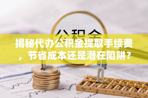 六脚揭秘代办公积金提取手续费，节省成本还是潜在陷阱？