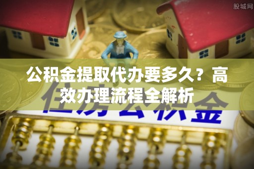 六脚公积金提取代办要多久？高效办理流程全解析