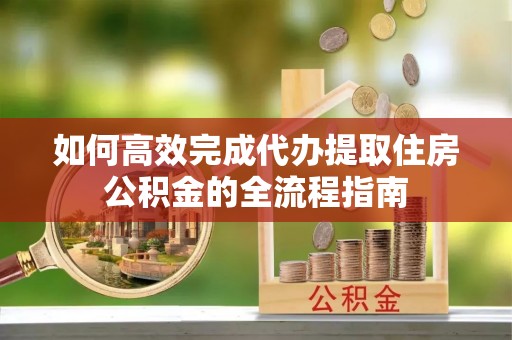 六脚如何高效完成代办提取住房公积金的全流程指南