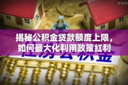 六脚揭秘公积金贷款额度上限，如何最大化利用政策红利