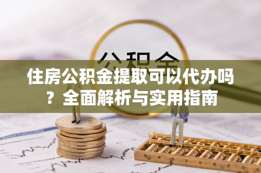 六脚住房公积金提取可以代办吗？全面解析与实用指南