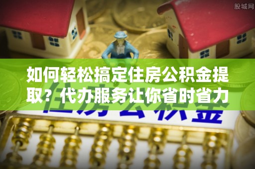 六脚如何轻松搞定住房公积金提取？代办服务让你省时省力