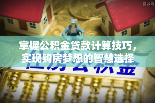 六脚掌握公积金贷款计算技巧，实现购房梦想的智慧选择