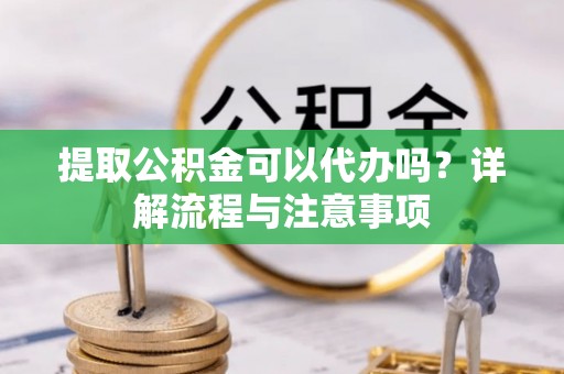 六脚提取公积金可以代办吗？详解流程与注意事项