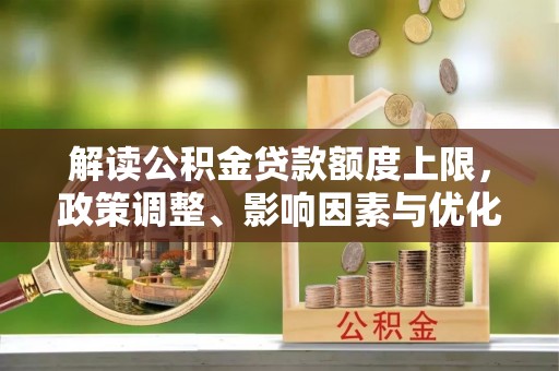 六脚解读公积金贷款额度上限，政策调整、影响因素与优化策略