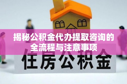 六脚揭秘公积金代办提取咨询的全流程与注意事项