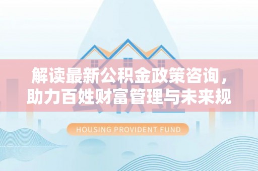 六脚解读最新公积金政策咨询，助力百姓财富管理与未来规划