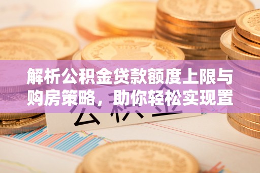 六脚解析公积金贷款额度上限与购房策略，助你轻松实现置业梦想