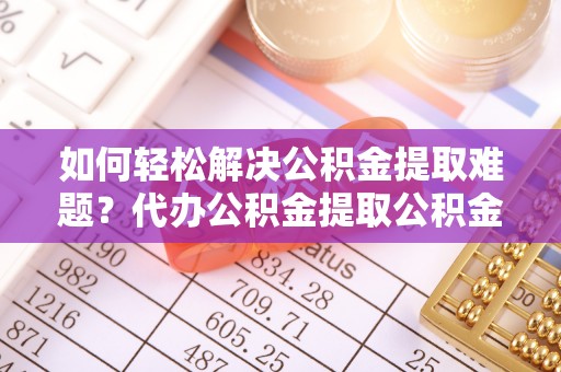 六脚如何轻松解决公积金提取难题？代办公积金提取公积金服务详解