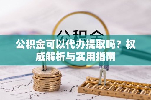 六脚公积金可以代办提取吗？权威解析与实用指南