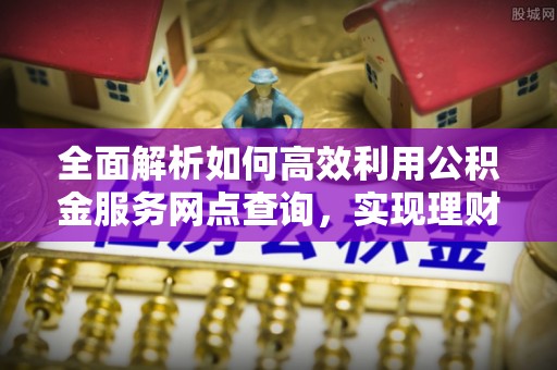 六脚全面解析如何高效利用公积金服务网点查询，实现理财与生活优化