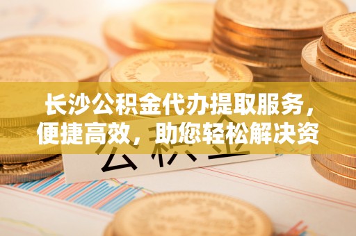 六脚长沙公积金代办提取服务，便捷高效，助您轻松解决资金需求