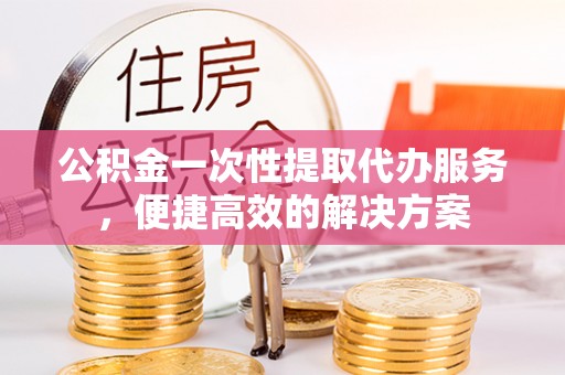 六脚公积金一次性提取代办服务，便捷高效的解决方案