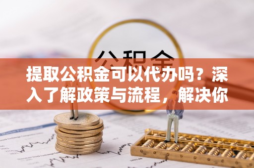 六脚提取公积金可以代办吗？深入了解政策与流程，解决你的疑问