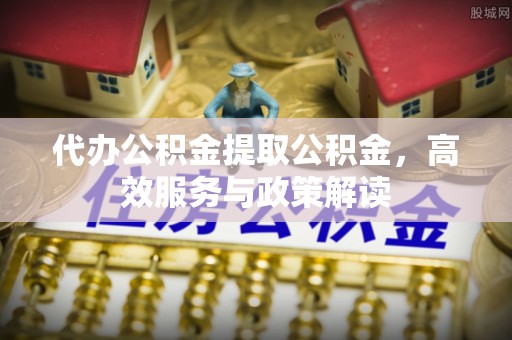 六脚代办公积金提取公积金，高效服务与政策解读