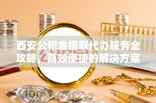 六脚西安公积金提取代办服务全攻略，高效便捷的解决方案