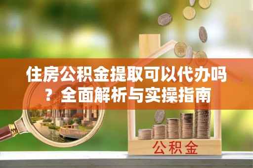 六脚住房公积金提取可以代办吗？全面解析与实操指南