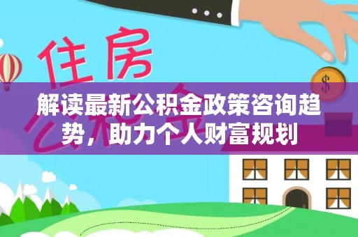 六脚解读最新公积金政策咨询趋势，助力个人财富规划
