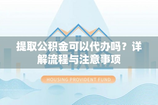六脚提取公积金可以代办吗？详解流程与注意事项