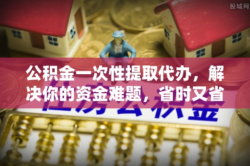 六脚公积金一次性提取代办，解决你的资金难题，省时又省心