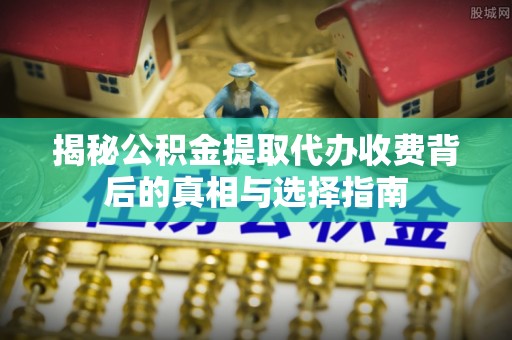 六脚揭秘公积金提取代办收费背后的真相与选择指南