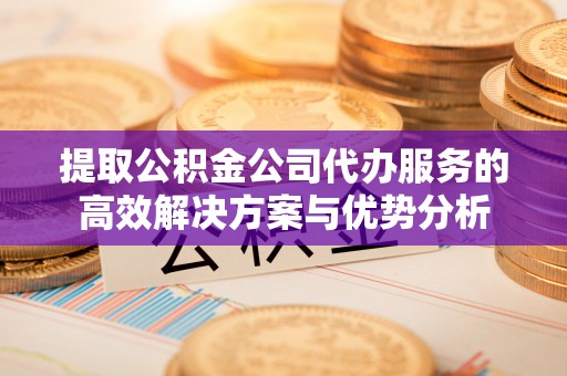 六脚提取公积金公司代办服务的高效解决方案与优势分析