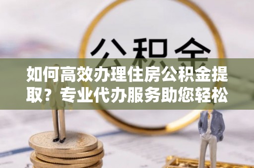 六脚如何高效办理住房公积金提取？专业代办服务助您轻松解决难题