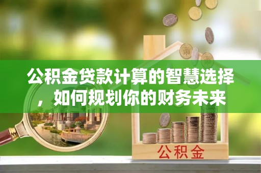 六脚公积金贷款计算的智慧选择，如何规划你的财务未来